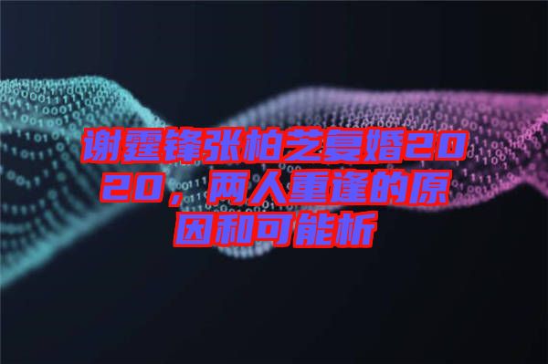 謝霆鋒張柏芝復婚2020，兩人重逢的原因和可能析
