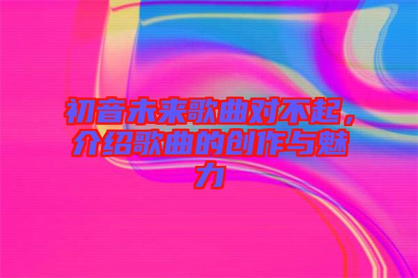 初音未來歌曲對不起，介紹歌曲的創(chuàng)作與魅力