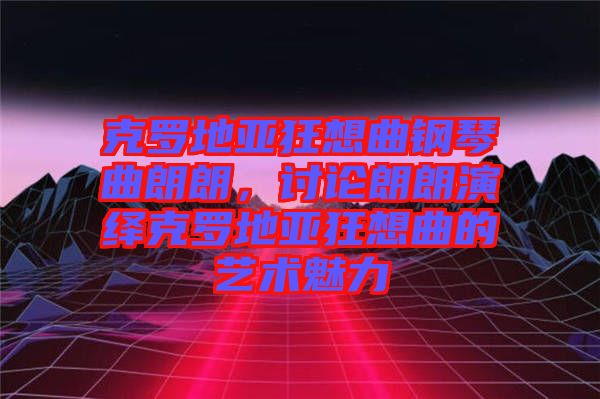 克羅地亞狂想曲鋼琴曲朗朗，討論朗朗演繹克羅地亞狂想曲的藝術(shù)魅力