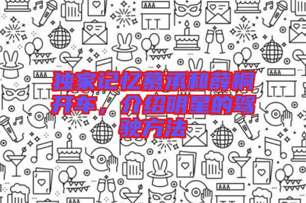 獨(dú)家記憶慕承和薛桐開車，介紹明星的駕駛方法
