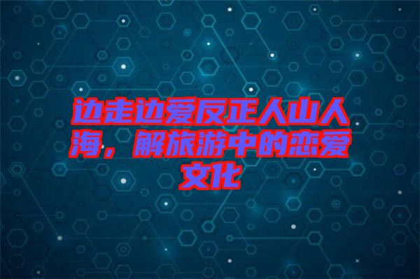 邊走邊愛反正人山人海，解旅游中的戀愛文化