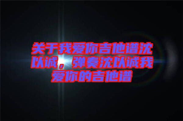 關(guān)于我愛你吉他譜沈以誠(chéng)，彈奏沈以誠(chéng)我愛你的吉他譜