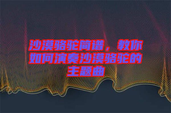 沙漠駱駝簡譜，教你如何演奏沙漠駱駝的主題曲