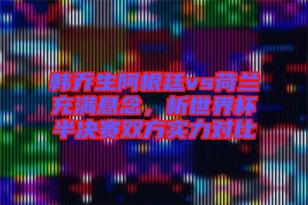 韓喬生阿根廷vs荷蘭充滿懸念，析世界杯半決賽雙方實力對比