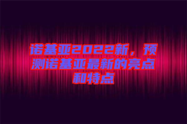 諾基亞2022新，預測諾基亞最新的亮點和特點