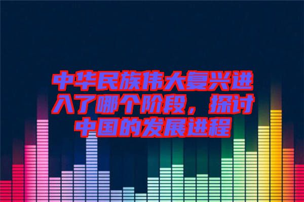 中華民族偉大復(fù)興進(jìn)入了哪個(gè)階段，探討中國(guó)的發(fā)展進(jìn)程