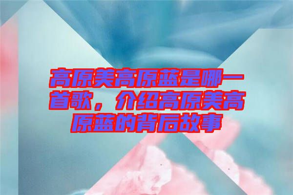 高原美高原藍是哪一首歌，介紹高原美高原藍的背后故事