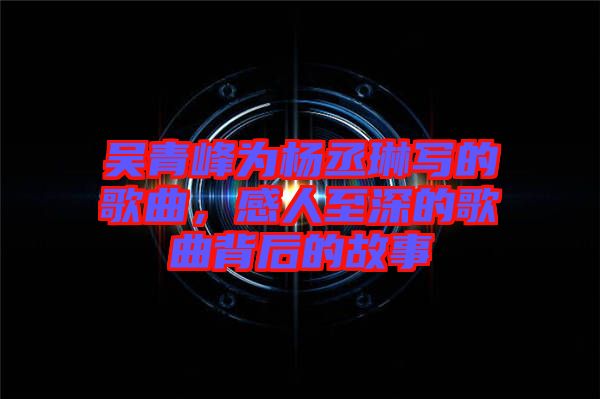 吳青峰為楊丞琳寫的歌曲，感人至深的歌曲背后的故事