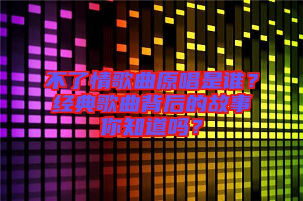 不了情歌曲原唱是誰？經典歌曲背后的故事你知道嗎？