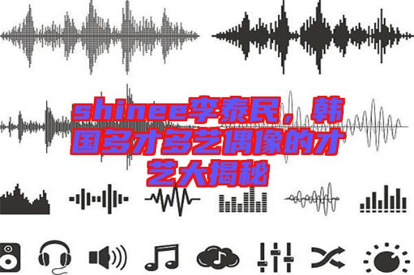 shinee李泰民，韓國(guó)多才多藝偶像的才藝大揭秘