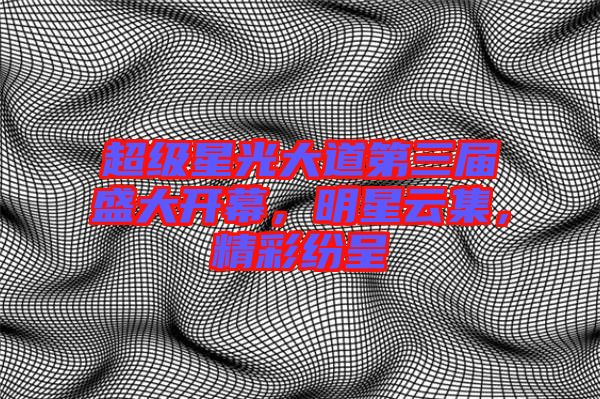 超級(jí)星光大道第三屆盛大開幕，明星云集，精彩紛呈
