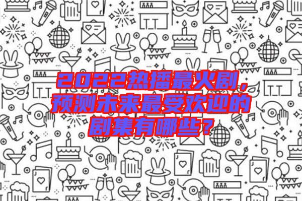 2022熱播最火劇，預(yù)測(cè)未來最受歡迎的劇集有哪些？