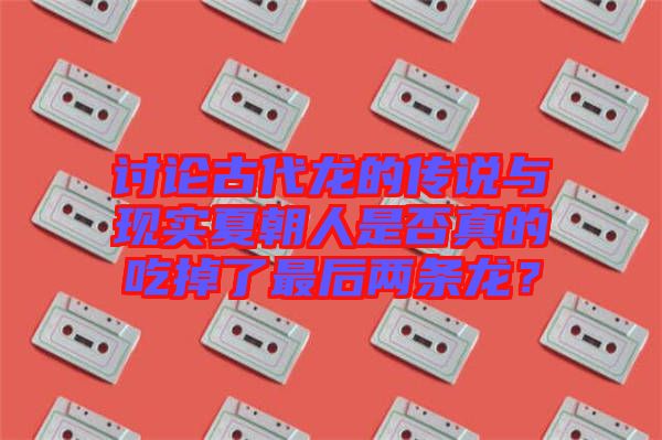 討論古代龍的傳說與現(xiàn)實夏朝人是否真的吃掉了最后兩條龍？
