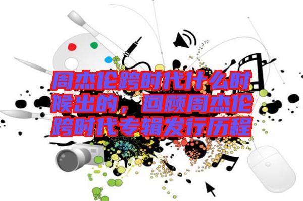 周杰倫跨時代什么時候出的，回顧周杰倫跨時代專輯發(fā)行歷程