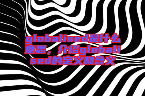 globalised是什么意思，介紹globalised的定義和含義