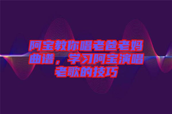 阿寶教你唱老爸老媽曲譜，學(xué)習(xí)阿寶演唱老歌的技巧