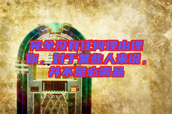 完全沒有任何理由理你，對于某些人來說，并不是必需品