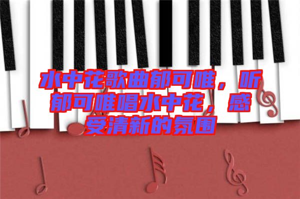 水中花歌曲郁可唯，聽郁可唯唱水中花，感受清新的氛圍