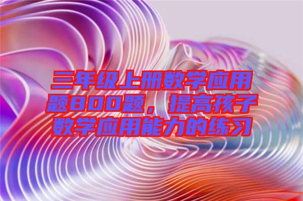三年級(jí)上冊(cè)數(shù)學(xué)應(yīng)用題800題，提高孩子數(shù)學(xué)應(yīng)用能力的練習(xí)