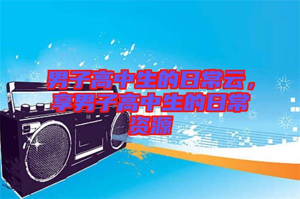 男子高中生的日常云，享男子高中生的日常資源