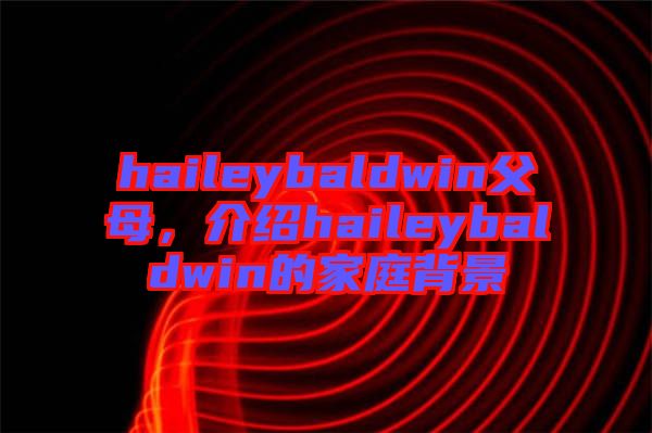 haileybaldwin父母，介紹haileybaldwin的家庭背景