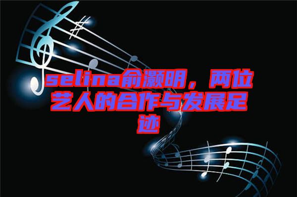 selina俞灝明，兩位藝人的合作與發(fā)展足跡
