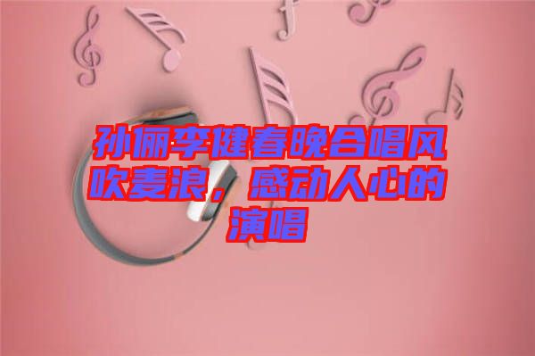 孫儷李健春晚合唱風吹麥浪，感動人心的演唱
