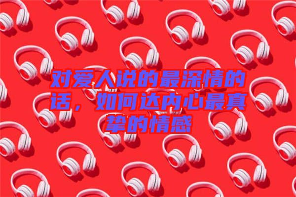對愛人說的最深情的話，如何達內心最真摯的情感