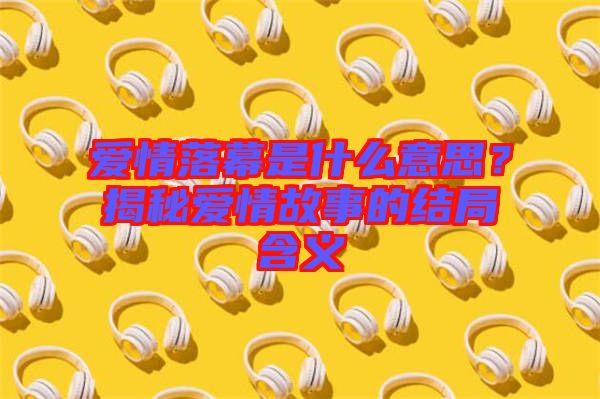 愛(ài)情落幕是什么意思？揭秘愛(ài)情故事的結(jié)局含義