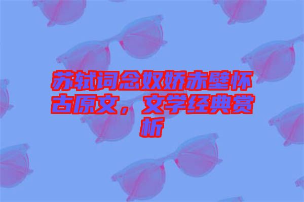 蘇軾詞念奴嬌赤壁懷古原文，文學(xué)經(jīng)典賞析