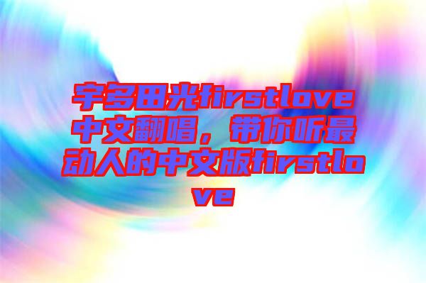 宇多田光firstlove中文翻唱，帶你聽最動人的中文版firstlove