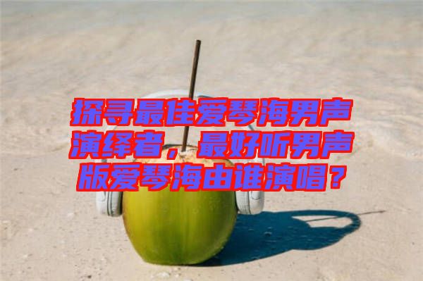 探尋最佳愛(ài)琴海男聲演繹者，最好聽(tīng)男聲版愛(ài)琴海由誰(shuí)演唱？