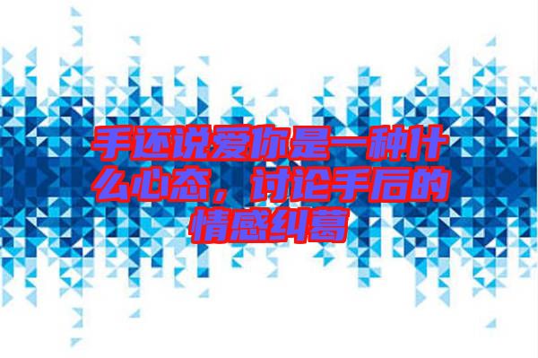 手還說愛你是一種什么心態(tài)，討論手后的情感糾葛