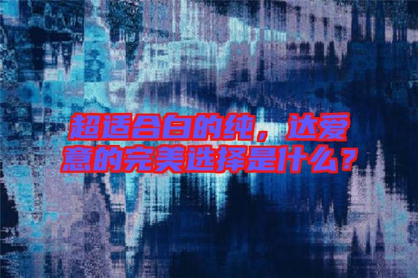 超適合白的純，達(dá)愛意的完美選擇是什么？