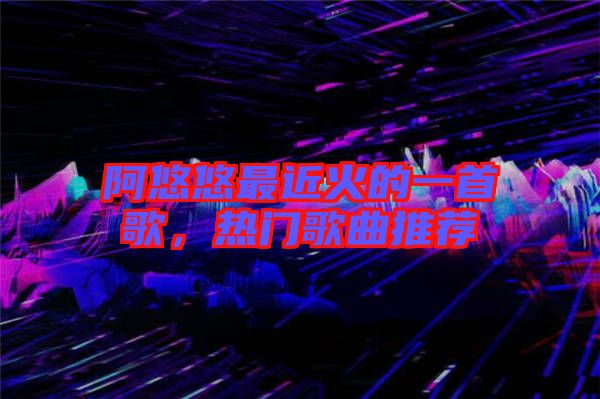 阿悠悠最近火的一首歌，熱門歌曲推薦