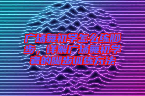 廣場(chǎng)舞初學(xué)怎么練腳步，詳解廣場(chǎng)舞初學(xué)者的腳步訓(xùn)練方法