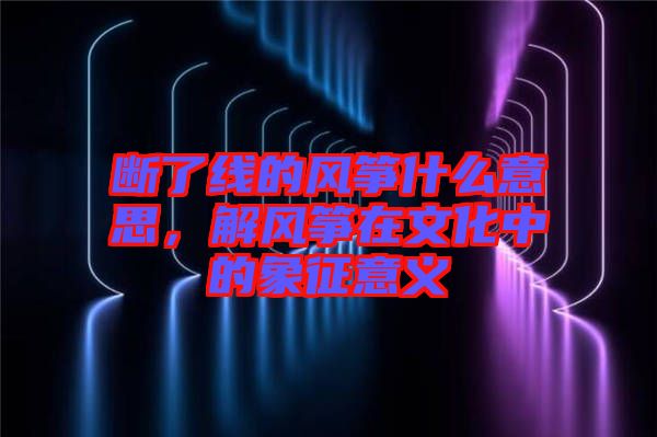 斷了線的風箏什么意思，解風箏在文化中的象征意義