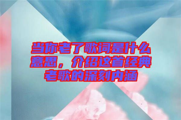 當你老了歌詞是什么意思，介紹這首經(jīng)典老歌的深刻內(nèi)涵