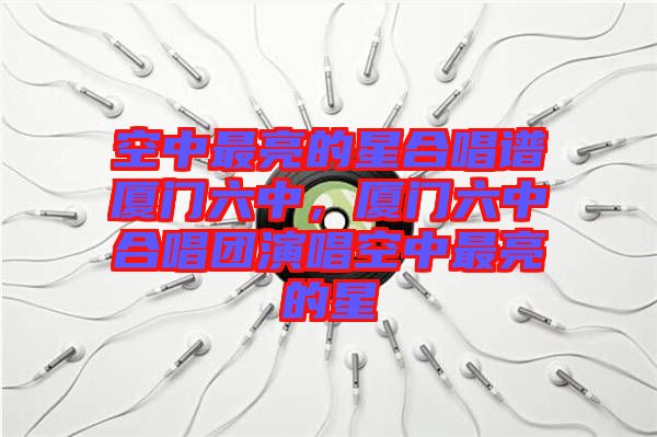 空中最亮的星合唱譜廈門六中，廈門六中合唱團(tuán)演唱空中最亮的星