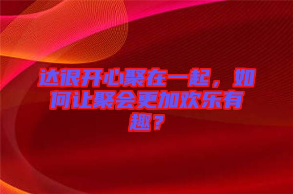 達(dá)很開(kāi)心聚在一起，如何讓聚會(huì)更加歡樂(lè)有趣？