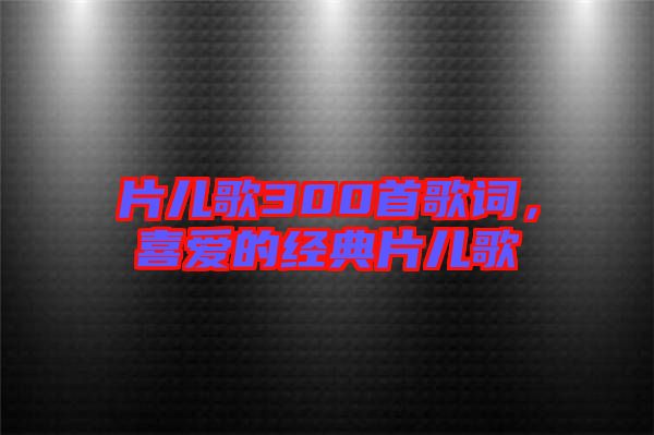 片兒歌300首歌詞，喜愛的經(jīng)典片兒歌