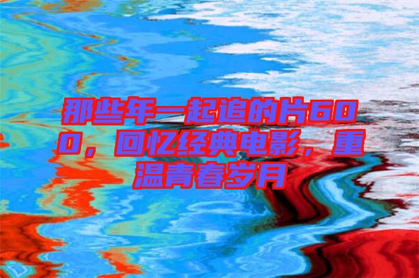 那些年一起追的片600，回憶經(jīng)典電影，重溫青春歲月