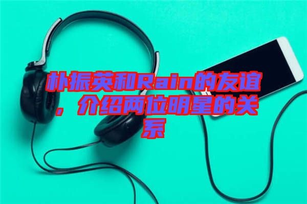 樸振英和Rain的友誼，介紹兩位明星的關(guān)系