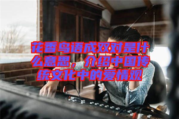 花香鳥語成雙對(duì)是什么意思，介紹中國傳統(tǒng)文化中的愛情觀