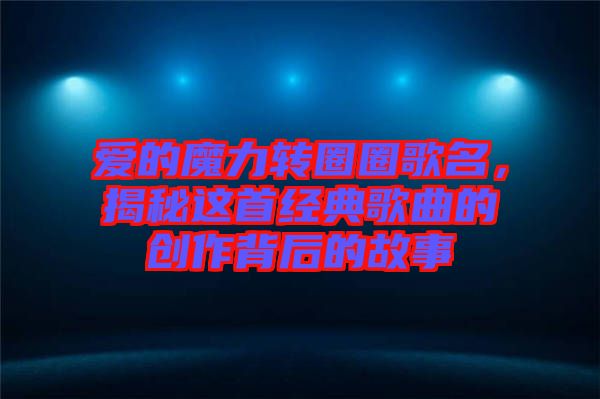 愛的魔力轉(zhuǎn)圈圈歌名，揭秘這首經(jīng)典歌曲的創(chuàng)作背后的故事