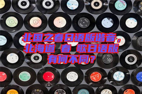 北國之春日語版諧音，北海道の春の歌日語版有何不同？
