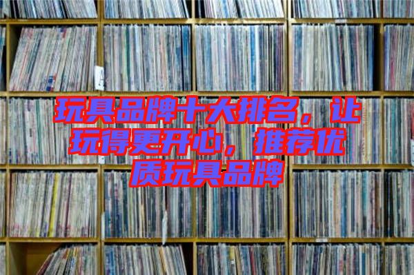 玩具品牌十大排名，讓玩得更開心，推薦優(yōu)質(zhì)玩具品牌