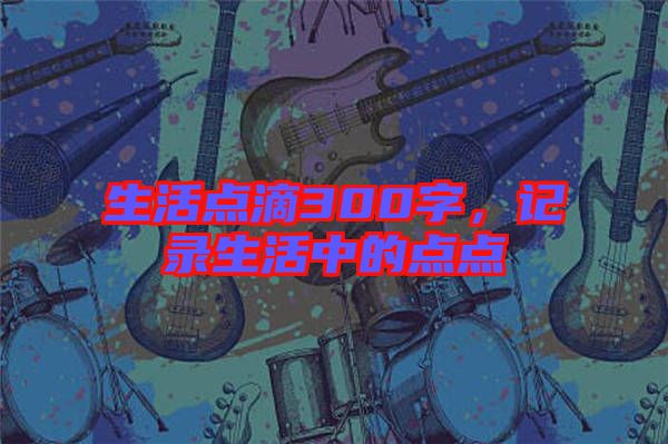 生活點滴300字，記錄生活中的點點
