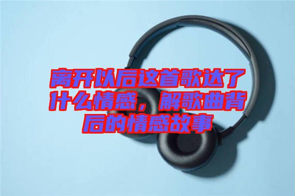 離開以后這首歌達了什么情感，解歌曲背后的情感故事