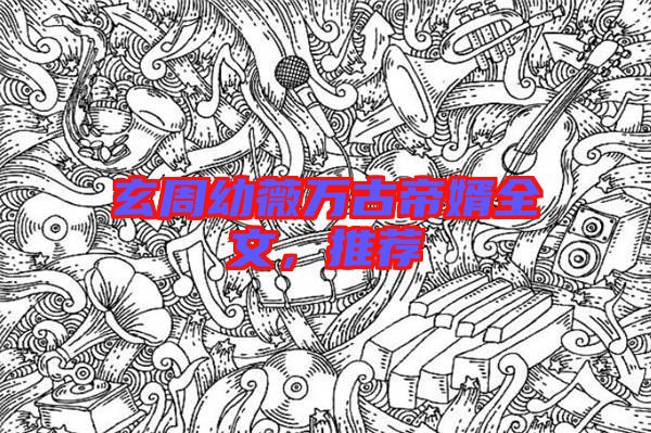 玄周幼薇萬古帝婿全文，推薦